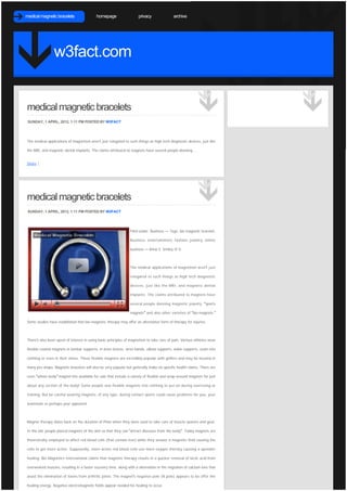 medical magnetic bracelets                 homepage                   privacy               archive




                 w3fact.com


medical magnetic bracelets
 SUNDAY, 1 APRIL, 2012, 1:11 PM POSTED BY W3FACT




The medical applications of magnetism aren't just relegated to such things as high tech diagnostic devices, just like

the MRI, and magnetic dental implants. The claims attributed to magnets have several people donning ...


Share |




medical magnetic bracelets
 SUNDAY, 1 APRIL, 2012, 1:11 PM POSTED BY W3FACT




                                                                 Filed under: Business — Tags: bio magnetic bracelet,

                                                                 Business, entertainment, fashion, jewelry, online

                                                                 business — Anna S. Smiley @ 5:



                                                                 The medical applications of magnetism aren’t just

                                                                 relegated to such things as high tech diagnostic

                                                                 devices, just like the MRI, and magnetic dental

                                                                 implants. The claims attributed to magnets have

                                                                 several people donning magnetic jewelry, “sports

                                                                 magnets” and also other varieties of “bio-magnets.” 

Some studies have established that bio-magnetic therapy may offer an alternative form of therapy for injuries.



There’s also been upset of interest in using basic principles of magnetism to take care of pain. Various athletes wear

flexible coated magnets in lumbar supports, in knee braces, wrist bands, elbow supports, ankle supports, sewn into

clothing or even in their shoes. These flexible magnets are incredibly popular with golfers and may be located in

many pro-shops. Magnetic bracelets will also be very popular but generally make no specific health claims. There are

even “whole body” magnet kits available for sale that include a variety of flexible and wrap-around magnets for just

about any section of the body! Some people sew flexible magnets into clothing to put on during exercising or

training. But be careful wearing magnets, of any type, during contact sports could cause problems for you, your

teammate or perhaps your opponent.



Magnet therapy dates back on the duration of Plato when they were used to take care of muscle spasms and gout.

In the old, people placed magnets of the skin so that they can “attract diseases from the body”. Today magnets are

theoretically employed to affect red blood cells (that contain iron) while they answer a magnetic field causing the

cells to get more active. Supposedly, more active red blood cells use more oxygen thereby causing a speedier

healing. Bio Magnetics International claims that magnetic therapy results in a quicker removal of lactic acid from

overworked muscles, resulting in a faster recovery time, along with a alternation in the migration of calcium ions that

assist the elimination of toxins from arthritic joints. The magnet’s negative pole (N pole) appears to be offer the

healing energy. Negative electromagnetic fields appear needed for healing to occur.
 
