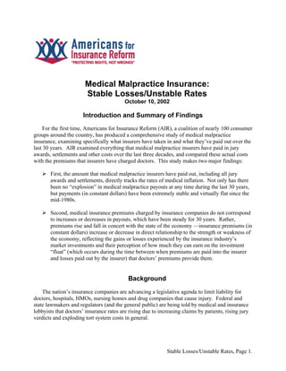 Medical Malpractice Insurance:
                       Stable Losses/Unstable Rates
                                          October 10, 2002

                       Introduction and Summary of Findings
    For the first time, Americans for Insurance Reform (AIR), a coalition of nearly 100 consumer
groups around the country, has produced a comprehensive study of medical malpractice
insurance, examining specifically what insurers have taken in and what they’ve paid out over the
last 30 years. AIR examined everything that medical malpractice insurers have paid in jury
awards, settlements and other costs over the last three decades, and compared these actual costs
with the premiums that insurers have charged doctors. This study makes two major findings:

       First, the amount that medical malpractice insurers have paid out, including all jury
       awards and settlements, directly tracks the rates of medical inflation. Not only has there
       been no “explosion” in medical malpractice payouts at any time during the last 30 years,
       but payments (in constant dollars) have been extremely stable and virtually flat since the
       mid-1980s.

       Second, medical insurance premiums charged by insurance companies do not correspond
       to increases or decreases in payouts, which have been steady for 30 years. Rather,
       premiums rise and fall in concert with the state of the economy —insurance premiums (in
       constant dollars) increase or decrease in direct relationship to the strength or weakness of
       the economy, reflecting the gains or losses experienced by the insurance industry’s
       market investments and their perception of how much they can earn on the investment
       “float” (which occurs during the time between when premiums are paid into the insurer
       and losses paid out by the insurer) that doctors’ premiums provide them.


                                           Background
    The nation’s insurance companies are advancing a legislative agenda to limit liability for
doctors, hospitals, HMOs, nursing homes and drug companies that cause injury. Federal and
state lawmakers and regulators (and the general public) are being told by medical and insurance
lobbyists that doctors’ insurance rates are rising due to increasing claims by patients, rising jury
verdicts and exploding tort system costs in general.




                                                              Stable Losses/Unstable Rates, Page 1.
 
