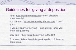 Guidelines for giving a deposition
TIPS: Just answer the question – don’t elaborate
unnecessarily!
You can say: “as I sit here today, I’m not sure.” Don’t
guess.
If you get angry or nervous – take a break (after you
finish the question).
Stay calm - they would be nervous in the OR!
To answer: take a breath & speak slowly … It is not a
Board exam.
 