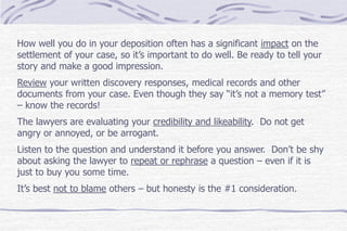 How well you do in your deposition often has a significant impact on the
settlement of your case, so it’s important to do well. Be ready to tell your
story and make a good impression.
Review your written discovery responses, medical records and other
documents from your case. Even though they say “it’s not a memory test”
– know the records!
The lawyers are evaluating your credibility and likeability. Do not get
angry or annoyed, or be arrogant.
Listen to the question and understand it before you answer. Don’t be shy
about asking the lawyer to repeat or rephrase a question – even if it is
just to buy you some time.
It’s best not to blame others – but honesty is the #1 consideration.
 