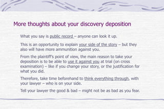 More thoughts about your discovery deposition
What you say is public record – anyone can look it up.
This is an opportunity to explain your side of the story – but they
also will have more ammunition against you.
From the plaintiff’s point of view, the main reason to take your
deposition is to be able to use it against you at trial (on cross
examination) – like if you change your story, or the justification for
what you did.
Therefore, take time beforehand to think everything through, with
your lawyer – who is on your side.
Tell your lawyer the good & bad – might not be as bad as you fear.
 