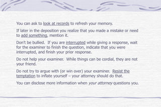You can ask to look at records to refresh your memory.
If later in the deposition you realize that you made a mistake or need
to add something, mention it.
Don’t be bullied. If you are interrupted while giving a response, wait
for the examiner to finish the question, indicate that you were
interrupted, and finish your prior response.
Do not help your examiner. While things can be cordial, they are not
your friend.
Do not try to argue with (or win over) your examiner. Resist the
temptation to inflate yourself – your attorney should do that.
You can disclose more information when your attorney questions you.
 