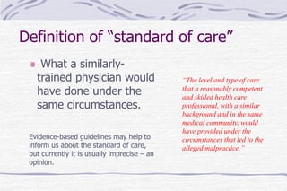 Definition of “standard of care”
What a similarly-
trained physician would
have done under the
same circumstances.
Evidence-based guidelines may help to
inform us about the standard of care,
but currently it is usually imprecise – an
opinion.
“The level and type of care
that a reasonably competent
and skilled health care
professional, with a similar
background and in the same
medical community, would
have provided under the
circumstances that led to the
alleged malpractice.”
 