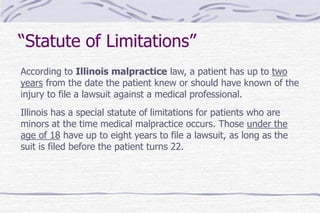 “Statute of Limitations”
According to Illinois malpractice law, a patient has up to two
years from the date the patient knew or should have known of the
injury to file a lawsuit against a medical professional.
Illinois has a special statute of limitations for patients who are
minors at the time medical malpractice occurs. Those under the
age of 18 have up to eight years to file a lawsuit, as long as the
suit is filed before the patient turns 22.
 
