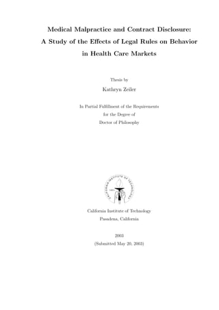 Medical Malpractice and Contract Disclosure:
A Study of the Eﬀects of Legal Rules on Behavior
            in Health Care Markets



                                     Thesis by

                       Kathryn Zeiler


           In Partial Fulﬁllment of the Requirements
                       for the Degree of
                     Doctor of Philosophy




                                              IT U T E O F
                                         ST
                                     N
                                                             T
                              I




                                                             EC
                        IF O R NIA




                                                             HNOLOG




                                     1891
                           AL
                                 C




                                                             Y




               California Institute of Technology
                     Pasadena, California


                                              2003
                  (Submitted May 20, 2003)
 