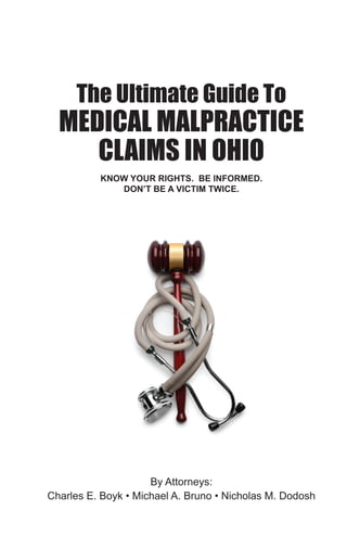The Ultimate Guide To
                          MEDICAL MALPRACTICE
                             CLAIMS IN OHIO
                                                                                                                                                KNOW YOUR RIGHTS. BE INFORMED.
                                                                                                                                                   DON’T BE A VICTIM TWICE.




s a victim of
                           THE ULTIMATE GUIDE TO MEDICAL MALPRACTICE CLAIMS IN OHIO | by Charles E. Boyk, Michael A. Bruno, & Nicholas M. D




 do all you
it takes to
 twice.
o




                                                                                                                                                  The Ultimate Guide To
                                MEDICAL MALPRACTICE
son Avenue Suite 1200
io 43604



                                      CLAIMS Bruno • Nicholas M. Dodosh
                                                     IN OHIO
9) 241-1395
(800) 637-8170                               By Attorneys:
241-8731
lesboyk-law.com         Charles E. Boyk • Michael A.
accidentbooks.com                                                                                                                               KNOW YOUR RIGHTS. BE INFORMED.
                                                                                                                                                   DON’T BE A VICTIM TWICE.
                                                                                                                                                                   By Attorneys:
 