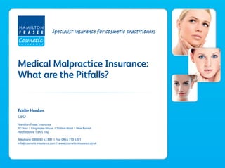 Specialist insurance for cosmetic practitioners
Medical Malpractice Insurance:
What are the Pitfalls?
Eddie Hooker
CEO
Hamilton Fraser Insurance
3rd
Floor | Kingmaker House | Station Road | New Barnet
Hertfordshire | EN5 1NZ
Telephone: 0800 63 43 881 | Fax: 0845 310 6301
info@cosmetic-insurance.com | www.cosmetic-insurance.co.uk
 