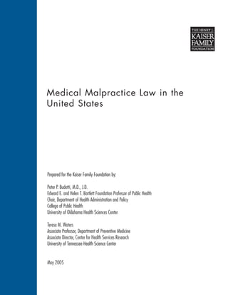 Medical Malpractice Law in the
United States




Prepared for the Kaiser Family Foundation by:

Peter P. Budetti, M.D., J.D.
Edward E. and Helen T. Bartlett Foundation Professor of Public Health
Chair, Department of Health Administration and Policy
College of Public Health
University of Oklahoma Health Sciences Center

Teresa M. Waters
Associate Professor, Department of Preventive Medicine
Associate Director, Center for Health Services Research
University of Tennessee Health Science Center


May 2005
 