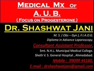 Medical Mx Of
A. U. B.
( Focus on Progesterone )
Dr. Shashwat Jani
M. S. ( Obs – Gyn ), F.I.A.O.G.
Diploma in Advance Laparoscopy.
Consultant Assistant Professor,
Smt. N.H.L. Municipal Medical College.
Sheth V. S. General Hospital , Ahmedabad.
Mobile : 99099 44160.
E-mail : drshashwatjani@gmail.com
 