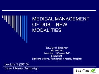 MEDICAL MANAGEMENT
OF DUB – NEW
MODALITIES
Dr.Jyoti Bhaskar
MD MRCOG
Director Lifecare IVF
Consultant
Lifecare Centre, Pushpanjali Crosslay Hospital
Lecture 2 (2013)
Save Uterus Campaign
 