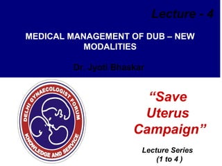 Lecture - 4
MEDICAL MANAGEMENT OF DUB – NEW
MODALITIES
Dr. Jyoti Bhaskar

“Save
Uterus
Campaign”
Lecture Series
(1 to 4 )

 