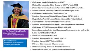  Chairperson ICOG –Indian College of OB/GY
 National Corresponding Editor-Journal of OB/GY of India JOGI
 National Corresponding Secretary Association of Medical Women, India
 Founder Patron & President –ISOPARB Vidarbha Chapter 2019-21
 Chairperson-IMS Education Committee 2021-23
 President-Association of Medical Women, Nagpur AMWN 2021-24
 Nagpur Ratan Award @ hands of Union Minister Shri Nitinji Gadkari
 Received Bharat excellence Award for women’s health
 Received Mehroo Dara Hansotia Best Committee Award for her work as
Chairperson HIV/AIDS Committee, FOGSI 2007-2009
 Received appreciation letter from Maharashtra Government for her work in the
field of SAVE THE GIRL CHILD
 Senior Vice President FOGSI 2012
 President Menopause Society, Nagpur 2016-18
 President Nagpur OB/GY Society 2005-06
 Delivered 11 orations and 450 guest lectures
 Publications-Thirty National & Eleven International
 Sensitized 2 lakh boys and girls on adolescent health issues
Dr. Laxmi Shrikhande
MBBS; MD(OB/GY);
FICOG; FICMU; FICMCH
Medical Director-
Shrikhande Fertility Clinic
Nagpur, Maharashtra
 