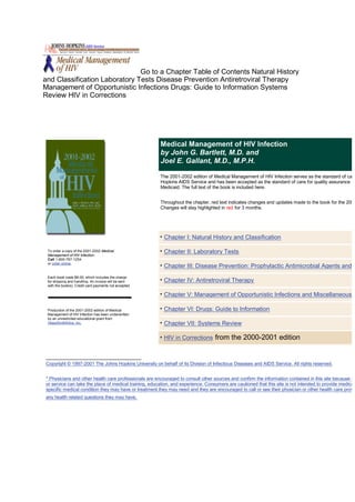 Go to a Chapter Table of Contents Natural History
and Classification Laboratory Tests Disease Prevention Antiretroviral Therapy
Management of Opportunistic Infections Drugs: Guide to Information Systems
Review HIV in Corrections




                                                        Medical Management of HIV Infection
                                                        by John G. Bartlett, M.D. and
                                                        Joel E. Gallant, M.D., M.P.H.

                                                        The 2001-2002 edition of Medical Management of HIV Infection serves as the standard of care
                                                        Hopkins AIDS Service and has been accepted as the standard of care for quality assurance by
                                                        Medicaid. The full text of the book is included here.


                                                        Throughout the chapter, red text indicates changes and updates made to the book for the 2001
                                                        Changes will stay highlighted in red for 3 months.




                                                         Chapter I: Natural History and Classification

 To order a copy of the 2001-2002 Medical                Chapter II: Laboratory Tests
 Management of HIV Infection:
 Call 1-800-787-1254
 or order online.
                                                         Chapter III: Disease Prevention: Prophylactic Antimicrobial Agents and V
 Each book costs $8.00, which includes the charge
 for shipping and handling. An invoice will be sent      Chapter IV: Antiretroviral Therapy
 with the book(s). Credit card payments not accepted.

                                                         Chapter V: Management of Opportunistic Infections and Miscellaneous C

 Production of the 2001-2002 edition of Medical          Chapter VI: Drugs: Guide to Information
 Management of HIV Infection has been underwritten
 by an unrestricted educational grant from
 GlaxoSmithKline, Inc.                                   Chapter VII: Systems Review

                                                         HIV in Corrections from the 2000-2001 edition



Copyright © 1997-2001 The Johns Hopkins University on behalf of its Division of Infectious Diseases and AIDS Service. All rights reserved.


* Physicians and other health care professionals are encouraged to consult other sources and confirm the information contained in this site because no
or service can take the place of medical training, education, and experience. Consumers are cautioned that this site is not intended to provide medical
specific medical condition they may have or treatment they may need and they are encouraged to call or see their physician or other health care provid
any health related questions they may have.
 