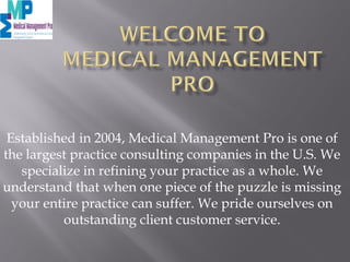 Established in 2004, Medical Management Pro is one of
the largest practice consulting companies in the U.S. We
specialize in refining your practice as a whole. We
understand that when one piece of the puzzle is missing
your entire practice can suffer. We pride ourselves on
outstanding client customer service.
 