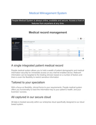 Medical MAnagement System
People Medical System is always online, available and secure. Access a host of
features from anywhere at any time.
Medical record management
A single integrated patient medical record
People medical system allows you to hold a wealth of patient demographic and medical
information securely for immediate access on any internet enabled device. Relevant
information can be targeted to the treating clinician based on a number of factors and
there is even the flexibility to restrict sensitive information
Tailored to your specialism
With a focus on flexibility, clinical forms to your requirements, People medical system
offers you functionality to track the information key to your patient’s health, and your
business’ success.
All captured in our secure cloud
All data is tracked securely within our enterprise cloud specifically designed to our cloud
based system.
 