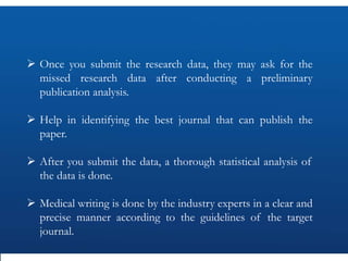  Once you submit the research data, they may ask for the
missed research data after conducting a preliminary
publication analysis.
 Help in identifying the best journal that can publish the
paper.
 After you submit the data, a thorough statistical analysis of
the data is done.
 Medical writing is done by the industry experts in a clear and
precise manner according to the guidelines of the target
journal.
 