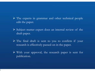  The experts in grammar and other technical people
edit the paper.
 Subject matter expert does an internal review of the
draft paper.
 The final draft is sent to you to confirm if your
research is effectively passed on in the paper.
 With your approval, the research paper is sent for
publication.
 