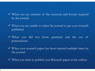  When you are unaware of the structure and format required
by the journal.
 When you are unable to select the journal to get your research
published.
 When you did not know grammar and the use of
punctuations.
 When your research paper has been rejected multiple times by
the journal.
 When you want to publish your Research paper at the earliest.
 