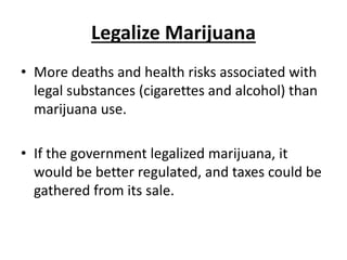 Legalize Marijuana
• More deaths and health risks associated with
legal substances (cigarettes and alcohol) than
marijuana use.
• If the government legalized marijuana, it
would be better regulated, and taxes could be
gathered from its sale.
 