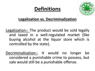 Definitions
Legalization vs. Decriminalization
Legalization:- The product would be sold legally
and taxed in a well-regulated market (like
buying alcohol at the liquor store which is
controlled by the state).
Decriminalization:- It would no longer be
considered a punishable crime to possess, but
sale would still be a punishable offense.
 