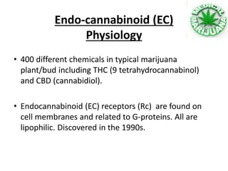 • 400 different chemicals in typical marijuana
plant/bud including THC (9 tetrahydrocannabinol)
and CBD (cannabidiol).
• Endocannabinoid (EC) receptors (Rc) are found on
cell membranes and related to G-proteins. All are
lipophilic. Discovered in the 1990s.
Endo-cannabinoid (EC)
Physiology
 