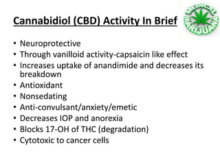 • Neuroprotective
• Through vanilloid activity-capsaicin like effect
• Increases uptake of anandimide and decreases its
breakdown
• Antioxidant
• Nonsedating
• Anti-convulsant/anxiety/emetic
• Decreases IOP and anorexia
• Blocks 17-OH of THC (degradation)
• Cytotoxic to cancer cells
Cannabidiol (CBD) Activity In Brief
 