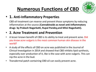 Numerous Functions of CBD
• 1. Anti-Inflammatory Properties
CBD oil treatment can reverse and prevent those symptoms by reducing
inflammation at the source.(Cannabinoids as novel anti-inflammatory
drugs by Prakash Nagarkatti, Rupal Pandey,and Mitzi Nagarkatti).
• 2. Acne Treatment and Prevention
• A lesser known benefit of CBD is its ability to treat and prevent acne. Did
you know acne vulgaris is the most common human skin disease in the
world?
• A study of the effects of CBD on acne was published in the Journal of
Clinical Investigation in 2014 and showed that CBD inhibits lipid synthesis,
especially over production of it, like is the case with acne vulgaris. This can
nip the acne in the bud.
• Transdermal patch containing CBD oil can easily prevent acne.
 