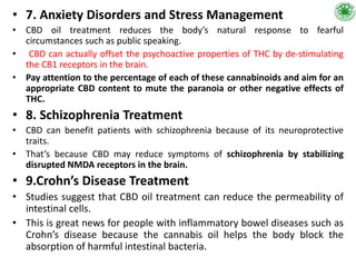 • 7. Anxiety Disorders and Stress Management
• CBD oil treatment reduces the body’s natural response to fearful
circumstances such as public speaking.
• CBD can actually offset the psychoactive properties of THC by de-stimulating
the CB1 receptors in the brain.
• Pay attention to the percentage of each of these cannabinoids and aim for an
appropriate CBD content to mute the paranoia or other negative effects of
THC.
• 8. Schizophrenia Treatment
• CBD can benefit patients with schizophrenia because of its neuroprotective
traits.
• That’s because CBD may reduce symptoms of schizophrenia by stabilizing
disrupted NMDA receptors in the brain.
• 9.Crohn’s Disease Treatment
• Studies suggest that CBD oil treatment can reduce the permeability of
intestinal cells.
• This is great news for people with inflammatory bowel diseases such as
Crohn’s disease because the cannabis oil helps the body block the
absorption of harmful intestinal bacteria.
 
