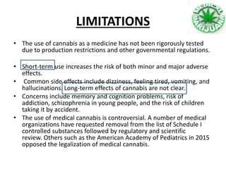 LIMITATIONS
• The use of cannabis as a medicine has not been rigorously tested
due to production restrictions and other governmental regulations.
• Short-term use increases the risk of both minor and major adverse
effects.
• Common side effects include dizziness, feeling tired, vomiting, and
hallucinations. Long-term effects of cannabis are not clear.
• Concerns include memory and cognition problems, risk of
addiction, schizophrenia in young people, and the risk of children
taking it by accident.
• The use of medical cannabis is controversial. A number of medical
organizations have requested removal from the list of Schedule I
controlled substances followed by regulatory and scientific
review. Others such as the American Academy of Pediatrics in 2015
opposed the legalization of medical cannabis.
 