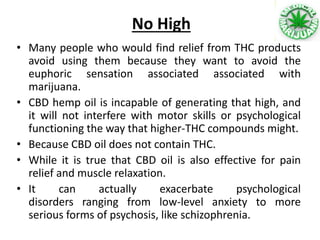 No High
• Many people who would find relief from THC products
avoid using them because they want to avoid the
euphoric sensation associated associated with
marijuana.
• CBD hemp oil is incapable of generating that high, and
it will not interfere with motor skills or psychological
functioning the way that higher-THC compounds might.
• Because CBD oil does not contain THC.
• While it is true that CBD oil is also effective for pain
relief and muscle relaxation.
• It can actually exacerbate psychological
disorders ranging from low-level anxiety to more
serious forms of psychosis, like schizophrenia.
 