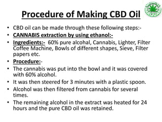 Procedure of Making CBD Oil
• CBD oil can be made through these following steps:-
• CANNABIS extraction by using ethanol:-
• Ingredients:- 60% pure alcohal, Cannabis, Lighter, Filter
Coffee Machine, Bowls of different shapes, Sieve, Filter
papers etc.
• Procedure:-
• The cannabis was put into the bowl and it was covered
with 60% alcohol.
• It was then steered for 3 minutes with a plastic spoon.
• Alcohol was then filtered from cannabis for several
times.
• The remaining alcohol in the extract was heated for 24
hours and the pure CBD oil was retained.
 
