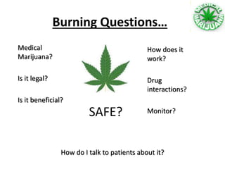 Burning Questions…
Medical
Marijuana?
Is it legal?
Is it beneficial?
SAFE?
How does it
work?
Drug
interactions?
Monitor?
How do I talk to patients about it?
 