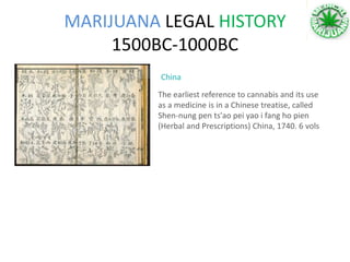 MARIJUANA LEGAL HISTORY
1500BC-1000BC
The earliest reference to cannabis and its use
as a medicine is in a Chinese treatise, called
Shen-nung pen ts'ao pei yao i fang ho pien
(Herbal and Prescriptions) China, 1740. 6 vols
China
 