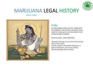 MARIJUANA LEGAL HISTORY
1500BC-1000BC
An Indian legend states that the “Siddhartha”
(the Buddha), used and ate nothing but hemp
seeds for 6 years prior to discovering his truth
and becoming the Buddha.
Atharvaveda(c. 1500-1000 BCE)
Mentions bhanga as one of the five sacred
plants that relieve
anxiety. Sayana interpreted bhanga as a
type of wild grass, but many scholars
identify bhanga with cannabis.
India
 