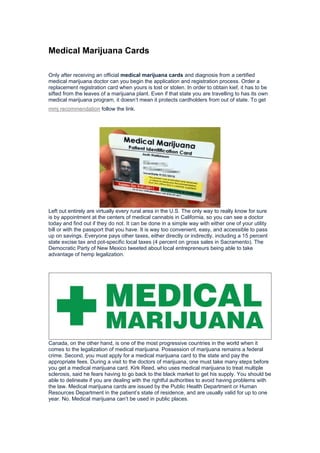 Medical Marijuana Cards
Only after receiving an official medical marijuana cards and diagnosis from a certified
medical marijuana doctor can you begin the application and registration process. Order a
replacement registration card when yours is lost or stolen. In order to obtain kief, it has to be
sifted from the leaves of a marijuana plant. Even if that state you are travelling to has its own
medical marijuana program, it doesn’t mean it protects cardholders from out of state. To get
mmj recommendation follow the link.
Left out entirely are virtually every rural area in the U.S. The only way to really know for sure
is by appointment at the centers of medical cannabis in California, so you can see a doctor
today and find out if they do not. It can be done in a simple way with either one of your utility
bill or with the passport that you have. It is way too convenient, easy, and accessible to pass
up on savings. Everyone pays other taxes, either directly or indirectly, including a 15 percent
state excise tax and pot-specific local taxes (4 percent on gross sales in Sacramento). The
Democratic Party of New Mexico tweeted about local entrepreneurs being able to take
advantage of hemp legalization.
Canada, on the other hand, is one of the most progressive countries in the world when it
comes to the legalization of medical marijuana. Possession of marijuana remains a federal
crime. Second, you must apply for a medical marijuana card to the state and pay the
appropriate fees. During a visit to the doctors of marijuana, one must take many steps before
you get a medical marijuana card. Kirk Reed, who uses medical marijuana to treat multiple
sclerosis, said he fears having to go back to the black market to get his supply. You should be
able to delineate if you are dealing with the rightful authorities to avoid having problems with
the law. Medical marijuana cards are issued by the Public Health Department or Human
Resources Department in the patient’s state of residence, and are usually valid for up to one
year. No. Medical marijuana can’t be used in public places.
 