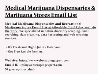 Medical Marijuana Dispensaries and Recreational
Marijuana Stores Email List at Affordable Cost! Relax, we'll do
the work! We specialized in online directory scraping, email
searching, data cleaning, data harvesting and web scraping
services.
- It’s Fresh and High Quality Database.
- Get Free Sample from us.
Website: http://www.webscrapingexpert.com
Email ID: info@webscrapingexpert.com
Skype: nprojectshub
 