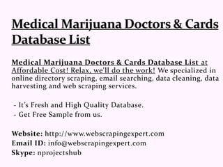 Medical Marijuana Doctors & Cards Database List at
Affordable Cost! Relax, we'll do the work! We specialized in
online directory scraping, email searching, data cleaning, data
harvesting and web scraping services.
- It’s Fresh and High Quality Database.
- Get Free Sample from us.
Website: http://www.webscrapingexpert.com
Email ID: info@webscrapingexpert.com
Skype: nprojectshub
 