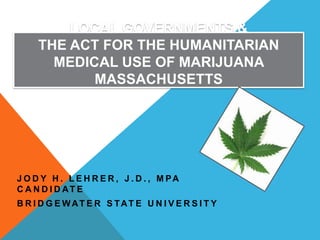 LOCAL GOVERNMENTS &
THE ACT FOR THE HUMANITARIAN
MEDICAL USE OF MARIJUANA
MASSACHUSETTS

J O D Y H . L E H R E R , J . D . , M PA
C A N D I D AT E
B R I D G E WAT E R S TAT E U N I V E R S I T Y

 