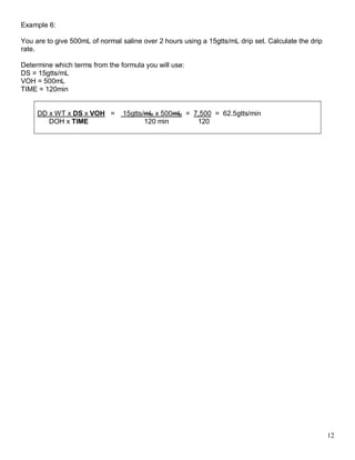 12 
Example 6: 
You are to give 500mL of normal saline over 2 hours using a 15gtts/mL drip set. Calculate the drip rate. 
Determine which terms from the formula you will use: 
DS = 15gtts/mL 
VOH = 500mL 
TIME = 120min 
DD x WT x DS x VOH = 15gtts/mL x 500mL = 7,500 = 62.5gtts/min 
DOH x TIME 120 min 120 
