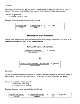 4 
Example 3: 
Administer 0.8mg of Narcan IVP to a patient. Concentration of Narcan is 0.4mg/mL in 10mL of solution. The patient weighs 160lb. How much of the medication should you administer? 
Calculate drug on hand: 
0.4mg/mL x 10mL = 4mg 
Calculate volume to be administered using formula: 
0.8mg x 10mL = 0.8mg x 10mL = 8 = 2 mL 
4mg 4mg 4 
Medication Infusion Rates 
Infusion rates are necessary when delivering a medication during a continuous IV infusion. It is important to convert all units to like measurements. 
Formula: Medication Infusion Rate 
desired dose x drip set = gtts/min 
concentration 
or 
volume on hand x drip set x desired dose = gtts/min 
drug on hand 
Example 1: 
You are to administer a lidocaine infusion at 4mg/min. You have 4 grams of the drug in 500mL of normal saline. The infusion set is 60 gtts/mL. How many drops per minute will you deliver? 
Convert all units to like measurements: 
1. 4g x 1,000mg = 4,000mg 
Calculate concentration: 
2. 4,000mg / 500mL = 8mg/mL 
 