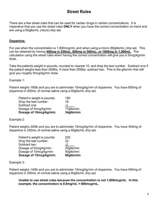 8 
Street Rules 
There are a few street rules that can be used for certain drugs in certain concentrations. It is imperative that you use the street rules ONLY when you have the correct concentration on hand and are using a 60gtts/mL (micro) drip set. 
Dopamine: 
For use when the concentration is 1,600mcg/mL and when using a micro (60gtts/mL) drip set. This can be obtained by having 400mg in 250mL; 800mg in 500mL; or 1600mg in 1,000mL. The calculation using the street rules when having the correct concentration will give you a 5mcg/kg/min dose. 
Take the patients weight in pounds, rounded to nearest 10, and drop the last number. Subtract one if the patient weighs less than 200lbs, if more than 200lbs, subtract two. This is the gtts/min that will give you roughly 5mcg/kg/min dose. 
Example 1: 
Patient weighs 184lbs and you are to administer 10mcg/kg/min of dopamine. You have 800mg of dopamine in 500mL of normal saline using a 60gtts/mL drip set. 
Patient’s rounded weight in pounds: 180 
Drop the last number: 18 
Subtract one (patient’s weight is <200lbs): -1 
Dosage of 5mcg/kg/min: 17gtts/min 
Dosage of 10mcg/kg/min: 34gtts/min 
Example 2: 
Patient weighs 218lbs and you are to administer 15mcg/kg/min of dopamine. You have 400mg of dopamine in 250mL of normal saline using a 60gtts/mL drip set. 
Patient’s rounded weight in pounds: 220 
Drop the last number: 22 
Subtract two (patient’s weight is >200lbs): -2 
Dosage of 5mcg/kg/min: 20gtts/min 
Dosage of 10mcg/kg/min: 40gtts/min 
Dosage of 15mcg/kg/min: 60gtts/min 
Example 3: 
Patient weighs 140lb and you are to administer 10mcg/kg/min of dopamine. You have 400mg of dopamine in 500mL of normal saline using a 60gtts/mL drip set. 
Unable to use street rules because the concentration is not 1,600mcg/mL. In this 
example, the concentration is 0.8mg/mL = 800mcg/mL. 
 