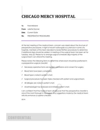 CHICAGO MERCY HOSPITAL
To:       Fred Médard

From: Juliette Danner

Date:     February 26, 2013

Re:       PREOPERATIVE PROCEDURES




At the last meeting of the medical team, concern was raised about the structure of
preoperative procedures. In light of recent nationwide occurrences in some city
hospitals, members of the team decided to review written procedures to determine
if additional steps should be added. A meeting of the surgical team has been set for
Tuesday, May 22. Please try to arrange surgical schedules so a majority of the
surgical team can attend this meeting.

Please review the following items to determine where each should be positioned in
a preoperative surgical checklist:

     Necessary operative forms are signed—admissions and consent for surgery.

     Blood tests have been completed.

     Blood type is noted in patient chart.

     Surgical procedure has been triple-checked with patient and surgical team.

     All allergies are noted in patient chart.

     Anesthesiologist has reviewed and initialed patient chart.

I am confident that the medical team will discover that the preoperative checklist is
one of the most thorough in the region. Any suggestions made by the medical team
will only enhance a superior checklist.



dcm
 