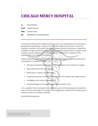 CHICAGO MERCY HOSPITAL
       To:       Fred Médard

       From: Juliette Danner

       Date:     Current Date

       Re:       PREOPERATIVE PROCEDURES




       At the last meeting of the medical team, concern was raised about the structure of
       preoperative procedures. In light of recent nationwide occurrences in some city
       hospitals, members of the team decided to review written procedures to determine
       if additional steps should be added. A meeting of the surgical team has been set for
       Tuesday, May 22. Please try to arrange surgical schedules so a majority of the
       surgical team can attend this meeting.

       Please review the following items to determine where each should be positioned in
       a preoperative surgical checklist:

                Necessary operative forms are signed—admissions and consent for surgery.

                Blood tests have been completed.

                Blood type is noted in patient chart.

                Surgical procedure has been triple-checked with patient and surgical team.

                All allergies are noted in patient chart.

                Anesthesiologist has reviewed and initialed patient chart.

       I am confident that the medical team will discover that the preoperative checklist is
       one of the most thorough in the region. Any suggestions made by the medical team
       will only enhance a superior checklist.

       kaf:C02-E05-Watermark




CONFIDENTIAL
 