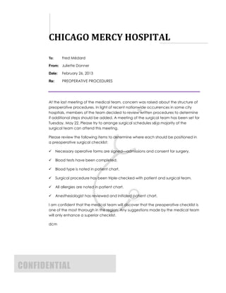 CHICAGO MERCY HOSPITAL
       To:       Fred Médard

       From: Juliette Danner

       Date:     February 26, 2013

       Re:       PREOPERATIVE PROCEDURES




       At the last meeting of the medical team, concern was raised about the structure of
       preoperative procedures. In light of recent nationwide occurrences in some city
       hospitals, members of the team decided to review written procedures to determine
       if additional steps should be added. A meeting of the surgical team has been set for
       Tuesday, May 22. Please try to arrange surgical schedules so a majority of the
       surgical team can attend this meeting.

       Please review the following items to determine where each should be positioned in
       a preoperative surgical checklist:

            Necessary operative forms are signed—admissions and consent for surgery.

            Blood tests have been completed.

            Blood type is noted in patient chart.

            Surgical procedure has been triple-checked with patient and surgical team.

            All allergies are noted in patient chart.

            Anesthesiologist has reviewed and initialed patient chart.

       I am confident that the medical team will discover that the preoperative checklist is
       one of the most thorough in the region. Any suggestions made by the medical team
       will only enhance a superior checklist.

       dcm




CONFIDENTIAL
 
