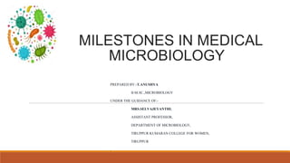 MILESTONES IN MEDICAL
MICROBIOLOGY
PREPARED BY:-T.ANUSHYA
II-M.SC.,MICROBIOLOGY
UNDER THE GUIDANCE OF:-
MRS.SELVAJEYANTHI,
ASSISTANT PROFESSOR,
DEPARTMENT OF MICROBIOLOGY,
TIRUPPUR KUMARAN COLLEGE FOR WOMEN,
TIRUPPUR
,
 