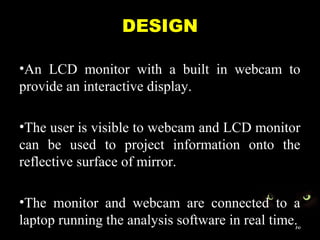 DESIGN
•An LCD monitor with a built in webcam to
provide an interactive display.
•The user is visible to webcam and LCD monitor
can be used to project information onto the
reflective surface of mirror.
•The monitor and webcam are connected to a
laptop running the analysis software in real time.10
 