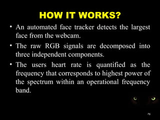 HOW IT WORKS?
• An automated face tracker detects the largest
face from the webcam.
• The raw RGB signals are decomposed into
three independent components.
• The users heart rate is quantified as the
frequency that corresponds to highest power of
the spectrum within an operational frequency
band.
15
 