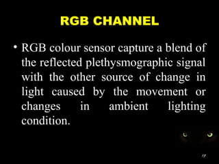 RGB CHANNEL
• RGB colour sensor capture a blend of
the reflected plethysmographic signal
with the other source of change in
light caused by the movement or
changes in ambient lighting
condition.
17
 