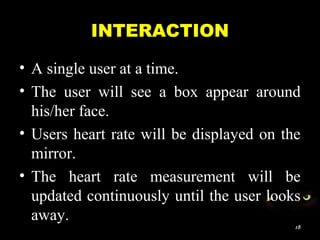 INTERACTION
• A single user at a time.
• The user will see a box appear around
his/her face.
• Users heart rate will be displayed on the
mirror.
• The heart rate measurement will be
updated continuously until the user looks
away.
18
 