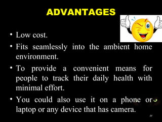 ADVANTAGES
• Low cost.
• Fits seamlessly into the ambient home
environment.
• To provide a convenient means for
people to track their daily health with
minimal effort.
• You could also use it on a phone or
laptop or any device that has camera.
21
 